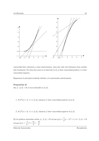 3.4 Derivada 91
1 2 3 4 5
1
2
3
4
5
6
0 −1 1 2 3 4 5
1
2
3
4
5
6
7
0
concavidad hace referencia a estas observaciones, claro que todo este fen´omeno tiene sentido
s´olo localmente. En estos dos casos en el intervalo [a, b], g tiene concavidad positiva y h tiene
concavidad negativa.
Repasemos el principal resultado referido a lo mencionado anteriormente.
Proposici´on 21
Sea f : [a, b] → R 2 veces derivable en (a, b).
1. Si f (x) > 0, ∀ x ∈ [a, b], entonces f tiene concavidad positiva en [a, b].
2. Si f (x) < 0, ∀ x ∈ [a, b], entonces f tiene concavidad negativa en [a, b].
En los gr´aﬁcos mostrados arriba, g : [1, 4] → R tal que g(x) =
1
2
(x − 1)2
+ 1 y h : [1, 4] → R
tal que h(x) =
−1
2
x2
+
14
3
x −
19
6
.
Material Autoestudio Recopilaci´on
 