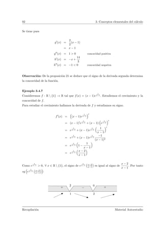 92 3. Conceptos elementales del c´alculo
Se tiene pues
g (x) =
2
2
(x − 1)
= x − 1
g (x) = 1 > 0 concavidad positiva
h (x) = −x +
14
3
h (x) = −1 < 0 concavidad negativa
Observaci´on: De la proposici´on 21 se deduce que el signo de la derivada segunda determina
la concavidad de la funci´on.
Ejemplo 3.4.7
Consideremos f : R  {1} → R tal que f(x) = (x − 1)e
1
x−1 . Estudiemos el crecimiento y la
concavidad de f.
Para estudiar el crecimiento hallamos la derivada de f y estudiamos su signo.
f (x) = (x − 1)e
1
x−1
= (x − 1) e
1
x−1 + (x − 1) e
1
x−1
= e
1
x−1 + (x − 1)e
1
x−1
Å
1
x − 1
ã
= e
1
x−1 + (x − 1)e
1
x−1
−1
(x − 1)2
= e
1
x−1
Å
1 −
1
x − 1
ã
= e
1
x−1
Å
x − 2
x − 1
ã
Como e
1
x−1 > 0, ∀ x ∈ R  {1}, el signo de e
1
x−1
Ä
x−2
x−1
ä
es igual al signo de
x − 2
x − 1
. Por tanto
sg e
1
x−1
Ä
x−2
x−1
ä
:
2
0
1
++ −
Recopilaci´on Material Autoestudio
 