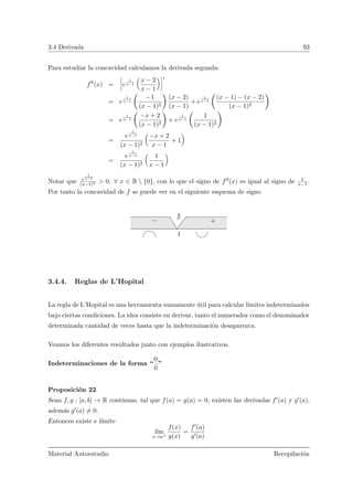 3.4 Derivada 93
Para estudiar la concavidad calculamos la derivada segunda:
f (x) =
ï
e
1
x−1
Å
x − 2
x − 1
ãò
= e
1
x−1
Ç
−1
(x − 1)2
å
(x − 2)
(x − 1)
+ e
1
x−1
Ç
(x − 1) − (x − 2)
(x − 1)2
å
= e
1
x−1
Ç
−x + 2
(x − 1)3
å
+ e
1
x−1
Ç
1
(x − 1)2
å
=
e
1
x−1
(x − 1)2
Å
−x + 2
x − 1
+ 1
ã
=
e
1
x−1
(x − 1)2
Å
1
x − 1
ã
Notar que e
1
x−1
(x−1)2 > 0, ∀ x ∈ R  {0}, con lo que el signo de f (x) es igual al signo de 1
x−1.
Por tanto la concavidad de f se puede ver en el siguiente esquema de signo
1
++−
3.4.4. Reglas de L’Hopital
La regla de L’Hopital es una herramienta sumamente ´util para calcular l´ımites indeterminados
bajo ciertas condiciones. La idea consiste en derivar, tanto el numerador como el denominador
determinada cantidad de veces hasta que la indeterminaci´on desaparezca.
Veamos los diferentes resultados junto con ejemplos ilustrativos.
Indeterminaciones de la forma “
0
0
”
Proposici´on 22
Sean f, g : [a, b] → R continuas, tal que f(a) = g(a) = 0, existen las derivadas f (a) y g (a),
adem´as g (a) = 0.
Entonces existe e l´ımite
l´ım
x→a+
f(x)
g(x)
=
f (a)
g (a)
Material Autoestudio Recopilaci´on
 