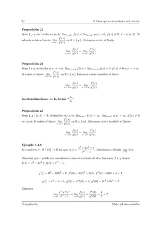 94 3. Conceptos elementales del c´alculo
Proposici´on 23
Sean f y g derivables en (a, b), l´ımx→a+ f(x) = l´ımx→a+ g(x) = 0, g (x) = 0, ∀ x ∈ (a, b). Si
adem´as existe el l´ımite l´ım
x→a+
f (x)
g (x)
en R ∪ {∞}. Entonces existe el l´ımite
l´ım
x→a+
f(x)
g(x)
= l´ım
x→a+
f (x)
g (x)
Proposici´on 24
Sean f y g derivables si x → +∞, l´ımx→+∞ f(x) = l´ımx→+∞ g(x) = 0, g (x) = 0 si x → +∞.
Si existe el l´ımite l´ım
x→+∞
f (x)
g (x)
en R ∪ {∞} Entonces existe tambi´en el l´ımite
l´ım
x→+∞
f(x)
g(x)
= l´ım
x→+∞
f (x)
g (x)
Indeterminaciones de la forma “
∞
∞
”
Proposici´on 25
Sean f, g : [a, b] → R derivables en (a, b), l´ımx→a+ f(x) = ∞, l´ımx→a+ g(x) = ∞, g (x) = 0
en (a, b). Si existe el l´ımite l´ım
x→a+
f (x)
g (x)
en R ∪ {∞}. Entonces existe tambi´en el l´ımite
l´ım
x→a+
f(x)
g(x)
= l´ım
x→a+
f (x)
g (x)
Ejemplo 3.4.8
Se considera r : R  {0} → R tal que r(x) =
x3 + 2x2 + x
ex2
− 1
. Intentemos calcular l´ım
x→0
r(x).
Observar que r puede ser considerada como el cociente de dos funciones f y g donde
f(x) = x3 + 2x2 y g(x) = ex2
− 1.
f(0) = 03
+ 2(0)2
= 0, f (0) = 3(0)2
+ 4(0), f (0) = 6(0) + 4 = 4
g(0) = e0
− 1 = 0, g (0) = e0
2(0) = 0, g (0) = 2e0
+ 0e0
= 2
Entonces
l´ım
x→0
x3 + 2x2
ex2
− 1
= l´ım
x→0
f(x)
g(x)
=
f (0)
g (0)
=
4
2
= 2
Recopilaci´on Material Autoestudio
 