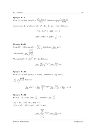 3.4 Derivada 95
Ejemplo 3.4.9
Sea p : R+ → R tal que p(x) =
x2 − 2x + 1
ln(x)
. Calculemos l´ım
x→1
x2 − 2x + 1
ln(x)
.
Consideremos f y g tal que f(x) = x2 − 2x + 1 y g(x) = ln(x). Entonces
f(1) = 0, f (1) = 2(1) − 2 = 0
g(1) = ln(1) = 0, g (1) =
1
(1)
= 1
Ejemplo 3.4.10
Sea q : R+ → R tal que q(x) =
ln(x)
x2 + 2
. Calculemos l´ım
x→+∞
q(x).
Observar que l´ım
x→+∞
→+∞
ln(x)
x2
+ 2
→+∞
Ahora (ln(x)) = 1
x y (x2 + 2) = 2x. Entonces
l´ım
x→+∞
ln(x)
x2 + 2
l’hopital
= l´ım
x→+∞
1/x
2x
= 0
Ejemplo 3.4.11
Sea r : R+ → R tal que r(x) = x ln(x). Calculemos el l´ım
x→0+
x ln(x).
l´ım
x→0+
x
→0
→−∞
ln(x). Entonces
l´ım
x→0+
x ln(x) = l´ım
x→0+
ln(x)
1
x
l’hopital
= l´ım
x→0+
1/x
−1/x2
= l´ım
x→0+
−x = 0
Ejemplo 3.4.12
Sea l : R → R tal que l(x) =
x3
e2x
. Calculemos l´ım
x→+∞
x3
e2x
.
(x3) = 3x2, (3x2) = 6x, (6x) = 6.
(e2x) = 2e2x, (2e2x) = 4e2x, (4e2x) = 8e2x.
l´ım
x→+∞
→+∞
x3
e2x
→+∞
l’hopital
= l´ım
x→+∞
6
8e2x
= 0
Material Autoestudio Recopilaci´on
 