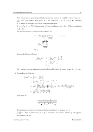 3.5 Representaci´on gr´aﬁca 97
Para levantar esta indeterminaci´on realicemos un cambio de variable, consideremos z =
1
x−5. Esto tiene sentido dado que x = 5. Por tanto si x → 5− ⇒ z → ∞. La intenci´on
es expresar el l´ımite en funci´on de esta nueva variable z.
Si z = 1
x−5 ⇒ x = 1+5z
z , la expresi´on x
x−5 se transforma en 1 + 5z y x+1
x−5 se transforma
en 1 + 6z.
En resumen el l´ımite anterior se transforma en
= l´ım
z→−∞
e1+5z
→0
· (1 + 6z)
→−∞
indeterminado
= l´ım
z→−∞
→−∞
(1 + 6z)
e−1−5z
→+∞
ord
= 0
Veamos lo l´ımites inﬁnitos:
l´ım
x→±∞
j(x) = l´ım
x→±∞
e
x
x−5 ·
x + 1
x − 5
= l´ım
x→±∞
e
x
x ·
x
x
= e
En usamos que un polinomio es equivalente al t´ermino de mayor grado si x → ±∞.
3. Derivada y crecimiento.
[j(x)] =
ï
e
x
x−5 ·
x + 1
x − 5
ò
=
î
e
x
x−5
ó
·
x + 1
x − 5
+ e
x
x−5 ·
ï
x + 1
x − 5
ò
= e
x
x−5
Ç
(x − 5) − x
(x − 5)2
å Å
x + 1
x − 5
ã
+ e
x
x−5 ·
(x − 5) − (x + 1)
(x − 5)2
=
e
x
x−5
(x − 5)2
Å
−11x + 25
x − 5
ã
y su signo es
525
11
0 + −−
Determinamos el valor del m´ınimo relativo calculando su imagen por j.
j(25
11) ≈ −0, 52 y entonces en x = 25
11 se encuentra un m´ınimo relativo y vale aproxi-
madamente −0, 52.
Material Autoestudio Recopilaci´on
 