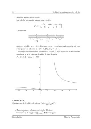 98 3. Conceptos elementales del c´alculo
4. Derivada segunda y concavidad.
Los c´alculos intermedios quedan como ejercicio:
j (x) =
e
x
x−5
(x − 5)4
·
Ç
22x2 − 75x − 25
x − 5
å
y su signo es
α1α2 5
− ++−
00
P.I.P.I.
donde α1 ≈ 3, 72 y α2 = −0, 31. Por tanto en α1 y en α2 la derivada segunda vale cero
y hay puntos de inﬂexi´on. j(α1) ≈ −0, 20 y j(α2) ≈ −0, 14.
Tambi´en podemos calcular los valores de α1 y α2 en j , cuyo signiﬁcado es el coeﬁciente
angular de la recta tangente al gr´aﬁco de j en el punto.
j (α1) ≈ 0,42 y j (α2) ≈ −0,60
Ejemplo 3.5.2
Consideremos f : R  {1} → R tal que f(x) =
x
(x − 1)2
e
1
x−1 .
Busquemos ra´ıces y hagamos el estudio del signo:
Como e
1
x−1 > 0, sg(f) = sg x
(x−1)2 . Entonces sg(f):
Recopilaci´on Material Autoestudio
 
