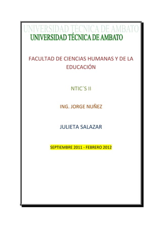 FACULTAD DE CIENCIAS HUMANAS Y DE LA
             EDUCACIÓN


                 NTIC´S II


           ING. JORGE NUÑEZ


           JULIETA SALAZAR


       SEPTIEMBRE 2011 - FEBRERO 2012
 