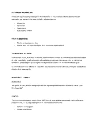 SISTEMAS DE INFORMACION

Para que la organización pueda operar eficientemente se requieren de sistemas de información
adecuados que apoyen todas las actividades relacionadas con:

    -   Planeación
    -   Operación
    -   Seguimiento
    -   Evaluación y control



TOMA DE DECISIONES

    -   Niveles jerárquicos mas altos
    -   Niveles altos y/o todos los niveles de la estructura organizacional



ASIGNACION DE RECURSOS

Sean recursos físicos, humanos, financieros o sencillamente tiempo, los tomadores de decisiones deben
de estar capacitados para la asignación adecuada de recursos, de manera que estos se manejen de
forma más apropiada para que se logren los objetivos del sistema “de abastecimiento de agua”.

La administración tiene la tarea de asignar los recursos con suficiente habilidad para lograr los objetivos
globales de la organización.



MONITOREO Y CONTROL

MONITOREO

“En agosto de 1992, el flujo del agua potable por segundo proporcionado a Monterrey fue de 8,542
litros/segundo”



CONTROL

“Suponemos que se desean proporcionar 9000 litros de agua potable por segundo y solo se lograron
proporcionar 8,542 l/s, se pueden pensar en acciones de control como:

    -   Perforar nuevos pozos
    -   Instalar otra bomba
 