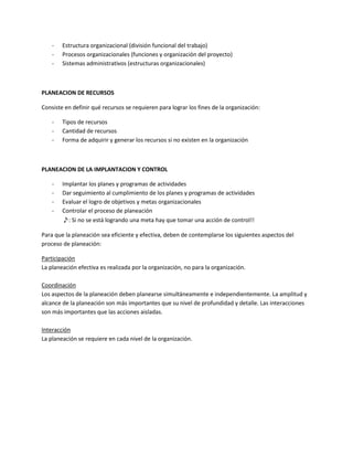-   Estructura organizacional (división funcional del trabajo)
    -   Procesos organizacionales (funciones y organización del proyecto)
    -   Sistemas administrativos (estructuras organizacionales)



PLANEACION DE RECURSOS

Consiste en definir qué recursos se requieren para lograr los fines de la organización:

    -   Tipos de recursos
    -   Cantidad de recursos
    -   Forma de adquirir y generar los recursos si no existen en la organización



PLANEACION DE LA IMPLANTACION Y CONTROL

    -   Implantar los planes y programas de actividades
    -   Dar seguimiento al cumplimiento de los planes y programas de actividades
    -   Evaluar el logro de objetivos y metas organizacionales
    -   Controlar el proceso de planeación
        ♪: Si no se está logrando una meta hay que tomar una acción de control!!

Para que la planeación sea eficiente y efectiva, deben de contemplarse los siguientes aspectos del
proceso de planeación:

Participación
La planeación efectiva es realizada por la organización, no para la organización.

Coordinación
Los aspectos de la planeación deben planearse simultáneamente e independientemente. La amplitud y
alcance de la planeación son más importantes que su nivel de profundidad y detalle. Las interacciones
son más importantes que las acciones aisladas.

Interacción
La planeación se requiere en cada nivel de la organización.
 
