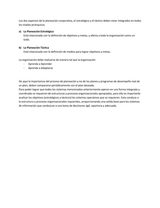 Los dos aspectos de la planeación corporativa, el estratégico y el táctico deben estar integrados en todos
los niveles jerárquicos.

a) La Planeación Estratégica
   Está relacionada con la definición de objetivos y metas, y afecta a toda la organización como un
   todo.

b) La Planeación Táctica
   Está relacionada con la definición de medios para lograr objetivos y metas.

La organización debe realizarse de manera tal que la organización
    - Aprenda a Aprender
    - Aprenda a Adaptarse



De aquí la importancia del proceso de planeación y no de los planes y programas de desempeño real de
un plan, deben compararse periódicamente con el plan deseado.
Para poder lograr que todos los sistemas mencionados anteriormente operen en una forma integrada y
coordinada se requieren de estructuras y procesos organizacionales apropiados, para ello es importante
analizar los objetivos (estratégicos y tácticos) los sistemas operativos que se requieren. Esto conduce a
la estructura y procesos organizacionales requeridos, proporcionando una solida base para los sistemas
de información que conduzcan a una toma de decisiones ágil, oportuna y adecuada.
 