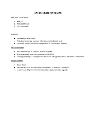 ENFOQUE DE SISTEMAS
ENFOQUE TRADICIONAL

   1. ANALISIS.
   2. REDUCCIONISMO
   3. DETERMINISMO



ANALISIS

       Separa en partes el objeto
       Trata de entender por separado el funcionamiento de cada parte
       Ensamblar el conocimiento de cada parte en un conocimiento del todo

REDUCCIONISMO

       Para entender algo es necesario dividirlo en partes
       Se separan las partes en mas partes para entenderlas
       Solo se podría llegar a la comprensión del mundo si hay partes ultimas indivisibles y elementales

DETERMINISMO

       Causa-Efecto
       Para que ocurra un fenómeno (efecto) una causa es necesaria y suficiente
       La ocurrencia del primer fenómeno conduce a la ocurrencia del segundo
 