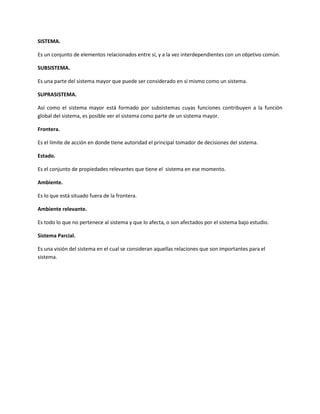 SISTEMA.

Es un conjunto de elementos relacionados entre sí, y a la vez interdependientes con un objetivo común.

SUBSISTEMA.

Es una parte del sistema mayor que puede ser considerado en sí mismo como un sistema.

SUPRASISTEMA.

Así como el sistema mayor está formado por subsistemas cuyas funciones contribuyen a la función
global del sistema, es posible ver el sistema como parte de un sistema mayor.

Frontera.

Es el límite de acción en donde tiene autoridad el principal tomador de decisiones del sistema.

Estado.

Es el conjunto de propiedades relevantes que tiene el sistema en ese momento.

Ambiente.

Es lo que está situado fuera de la frontera.

Ambiente relevante.

Es todo lo que no pertenece al sistema y que lo afecta, o son afectados por el sistema bajo estudio.

Sistema Parcial.

Es una visión del sistema en el cual se consideran aquellas relaciones que son importantes para el
sistema.
 
