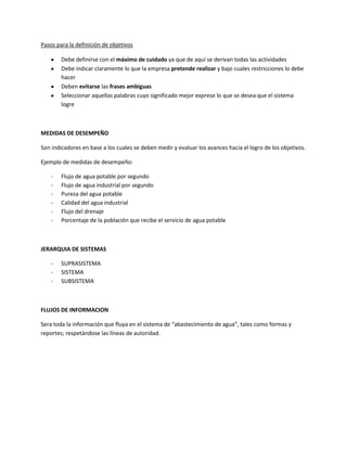 Pasos para la definición de objetivos

        Debe definirse con el máximo de cuidado ya que de aquí se derivan todas las actividades
        Debe indicar claramente lo que la empresa pretende realizar y bajo cuales restricciones lo debe
        hacer
        Deben evitarse las frases ambiguas
        Seleccionar aquellas palabras cuyo significado mejor exprese lo que se desea que el sistema
        logre



MEDIDAS DE DESEMPEÑO

Son indicadores en base a los cuales se deben medir y evaluar los avances hacia el logro de los objetivos.

Ejemplo de medidas de desempeño:

    -   Flujo de agua potable por segundo
    -   Flujo de agua industrial por segundo
    -   Pureza del agua potable
    -   Calidad del agua industrial
    -   Flujo del drenaje
    -   Porcentaje de la población que recibe el servicio de agua potable



JERARQUIA DE SISTEMAS

    -   SUPRASISTEMA
    -   SISTEMA
    -   SUBSISTEMA



FLUJOS DE INFORMACION

Sera toda la información que fluya en el sistema de “abastecimiento de agua”, tales como formas y
reportes; respetándose las líneas de autoridad.
 