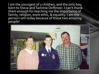 I am the youngest of 3 children, and the only boy,
born to Steve and Tammie Driftmier. I can’t thank
them enough for teaching me the importance of
family, religion, work ethic, & equality. I am the
person I am today because of these two amazing
people!
 