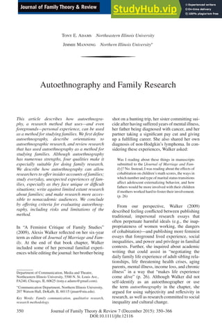 Tony E. Adams Northeastern Illinois University
Jimmie Manning Northern Illinois University∗
Autoethnography and Family Research
This article describes how autoethnogra-
phy, a research method that uses—and even
foregrounds—personal experience, can be used
as a method for studying families. We irst deine
autoethnography, describe orientations to
autoethnographic research, and review research
that has used autoethnography as a method for
studying families. Although autoethnography
has numerous strengths, four qualities make it
especially suitable for doing family research.
We describe how autoethnography can allow
researchers to offer insider accounts of families;
study everyday, unexpected experiences of fam-
ilies, especially as they face unique or dificult
situations; write against limited extant research
about families; and make research more acces-
sible to nonacademic audiences. We conclude
by offering criteria for evaluating autoethnog-
raphy, including risks and limitations of the
method.
In “A Feminist Critique of Family Studies”
(2009), Alexis Walker relected on her six-year
term as editor of Journal of Marriage and Fam-
ily. At the end of that book chapter, Walker
included some of her personal familial experi-
ences while editing the journal: her brother being
Department of Communication, Media and Theatre,
Northeastern Illinois University, 5500 N. St. Louis Ave.,
FA240, Chicago, IL 60625 (tony.e.adams@gmail.com).
∗Communication Department, Northern Illinois University,
207 Watson Hall, DeKalb, IL 60115 (jman@niu.edu).
Key Words: Family communication, qualitative research,
research methodology.
shot on a hunting trip, her sister committing sui-
cide after having suffered years of mental illness,
her father being diagnosed with cancer, and her
partner taking a signiicant pay cut and giving
up a fulilling career. She also shared her own
diagnosis of non-Hodgkin’s lymphoma. In con-
sidering these experiences, Walker asked:
Was I reading about these things in manuscripts
submitted to the [Journal of Marriage and Fam-
ily]? No. Instead, I was reading about the effects of
cohabitation on children’s math scores, the ways in
which number and type of marital status transitions
affect adolescent externalizing behavior, and how
fathers would be more involved with their children
if mothers worked hard to foster their involvement.
(p. 26)
From our perspective, Walker (2009)
described feeling conlicted between publishing
traditional, impersonal research essays that
often perpetuate harmful ideals (e.g., the inap-
propriateness of women working, the dangers
of cohabitation)—and publishing more feminist
essays that foreground lived experience, social
inequalities, and power and privilege in familial
contexts. Further, she inquired about academic
writing that could assist in “negotiating the
daily family life experience of adult sibling rela-
tionships, life threatening health crises, aging
parents, mental illness, income loss, and chronic
illness” in a way that “makes life experience
come alive” (p. 26). Although Walker did not
self-identify as an autoethnographer or use
the term autoethnography in the chapter, she
argued for using subjectivity and relexivity in
research, as well as research committed to social
inequality and cultural change.
350 Journal of Family Theory & Review 7 (December 2015): 350–366
DOI:10.1111/jftr.12116
 