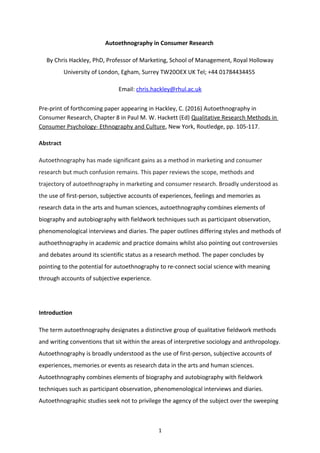 Autoethnography in Consumer Research
By Chris Hackley, PhD, Professor of Marketing, School of Management, Royal Holloway
University of London, Egham, Surrey TW20OEX UK Tel; +44 01784434455
Email: chris.hackley@rhul.ac.uk
Pre-print of forthcoming paper appearing in Hackley, C. (2016) Autoethnography in
Consumer Research, Chapter 8 in Paul M. W. Hackett (Ed) Qualitative Research Methods in
Consumer Psychology- Ethnography and Culture, New York, Routledge, pp. 105-117.
Abstract
Autoethnography has made significant gains as a method in marketing and consumer
research but much confusion remains. This paper reviews the scope, methods and
trajectory of autoethnography in marketing and consumer research. Broadly understood as
the use of first-person, subjective accounts of experiences, feelings and memories as
research data in the arts and human sciences, autoethnography combines elements of
biography and autobiography with fieldwork techniques such as participant observation,
phenomenological interviews and diaries. The paper outlines differing styles and methods of
authoethnography in academic and practice domains whilst also pointing out controversies
and debates around its scientific status as a research method. The paper concludes by
pointing to the potential for autoethnography to re-connect social science with meaning
through accounts of subjective experience.
Introduction
The term autoethnography designates a distinctive group of qualitative fieldwork methods
and writing conventions that sit within the areas of interpretive sociology and anthropology.
Autoethnography is broadly understood as the use of first-person, subjective accounts of
experiences, memories or events as research data in the arts and human sciences.
Autoethnography combines elements of biography and autobiography with fieldwork
techniques such as participant observation, phenomenological interviews and diaries.
Autoethnographic studies seek not to privilege the agency of the subject over the sweeping
1
 