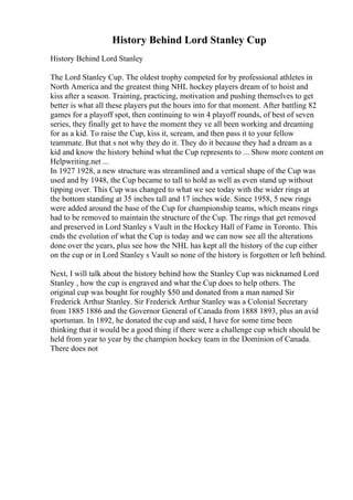 History Behind Lord Stanley Cup
History Behind Lord Stanley
The Lord Stanley Cup. The oldest trophy competed for by professional athletes in
North America and the greatest thing NHL hockey players dream of to hoist and
kiss after a season. Training, practicing, motivation and pushing themselves to get
better is what all these players put the hours into for that moment. After battling 82
games for a playoff spot, then continuing to win 4 playoff rounds, of best of seven
series, they finally get to have the moment they ve all been working and dreaming
for as a kid. To raise the Cup, kiss it, scream, and then pass it to your fellow
teammate. But that s not why they do it. They do it because they had a dream as a
kid and know the history behind what the Cup represents to ... Show more content on
Helpwriting.net ...
In 1927 1928, a new structure was streamlined and a vertical shape of the Cup was
used and by 1948, the Cup became to tall to hold as well as even stand up without
tipping over. This Cup was changed to what we see today with the wider rings at
the bottom standing at 35 inches tall and 17 inches wide. Since 1958, 5 new rings
were added around the base of the Cup for championship teams, which means rings
had to be removed to maintain the structure of the Cup. The rings that get removed
and preserved in Lord Stanley s Vault in the Hockey Hall of Fame in Toronto. This
ends the evolution of what the Cup is today and we can now see all the alterations
done over the years, plus see how the NHL has kept all the history of the cup either
on the cup or in Lord Stanley s Vault so none of the history is forgotten or left behind.
Next, I will talk about the history behind how the Stanley Cup was nicknamed Lord
Stanley , how the cup is engraved and what the Cup does to help others. The
original cup was bought for roughly $50 and donated from a man named Sir
Frederick Arthur Stanley. Sir Frederick Arthur Stanley was a Colonial Secretary
from 1885 1886 and the Governor General of Canada from 1888 1893, plus an avid
sportsman. In 1892, he donated the cup and said, I have for some time been
thinking that it would be a good thing if there were a challenge cup which should be
held from year to year by the champion hockey team in the Dominion of Canada.
There does not
 