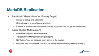 MariaDB Replication
●
Traditional (“Master-Slave” or “Primary Target”)
– Simple to set up and administer
– One primary, one target to many targets
– Failover is manual (auto-failover technically supported, but not yet recommended)
●
Galera Cluster (Multi-Master*)
– Load-balancing and write-anywhere*
– Typically three MariaDB servers participate
– No “failover” per se, because every server is the master
– Requires very fast network connections among all participating nodes (usually 3)
 