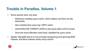Trouble in Paradise, Volume 1
●
Some queries were very slow
– Started by enabling query cache, which helped, but there are big
downsides
– Also enabled slow query log: VERY useful
– Used ANALYZE FORMAT=JSON to see query paths and fix issues
– Once the worst offenders were fixed, disabled the query cache
●
Spoiler: MariaDB seems to have trouble recognizing (and ignoring) BAD
indexes, and Mura indexes nearly every column
 