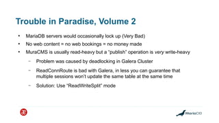 Trouble in Paradise, Volume 2
●
MariaDB servers would occasionally lock up (Very Bad)
●
No web content = no web bookings = no money made
●
MuraCMS is usually read-heavy but a “publish” operation is very write-heavy
– Problem was caused by deadlocking in Galera Cluster
– ReadConnRoute is bad with Galera, in less you can guarantee that
multiple sessions won’t update the same table at the same time
– Solution: Use “ReadWriteSplit” mode
 