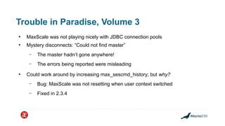 Trouble in Paradise, Volume 3
●
MaxScale was not playing nicely with JDBC connection pools
●
Mystery disconnects: “Could not find master”
– The master hadn’t gone anywhere!
– The errors being reported were misleading
●
Could work around by increasing max_sescmd_history; but why?
– Bug: MaxScale was not resetting when user context switched
– Fixed in 2.3.4
 