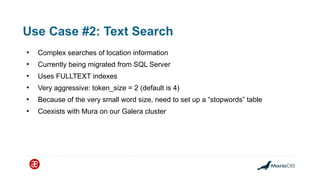 Use Case #2: Text Search
●
Complex searches of location information
●
Currently being migrated from SQL Server
●
Uses FULLTEXT indexes
●
Very aggressive: token_size = 2 (default is 4)
●
Because of the very small word size, need to set up a “stopwords” table
●
Coexists with Mura on our Galera cluster
 