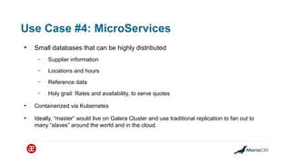 Use Case #4: MicroServices
●
Small databases that can be highly distributed
– Supplier information
– Locations and hours
– Reference data
– Holy grail: Rates and availability, to serve quotes
●
Containerized via Kubernetes
●
Ideally, “master” would live on Galera Cluster and use traditional replication to fan out to
many “slaves” around the world and in the cloud.
 