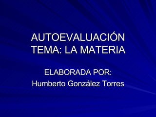 AUTOEVALUACIÓN TEMA: LA MATERIA ELABORADA POR: Humberto González Torres 