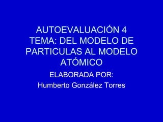 AUTOEVALUACIÓN 4 TEMA: DEL MODELO DE PARTICULAS AL MODELO ATÓMICO ELABORADA POR: Humberto González Torres 