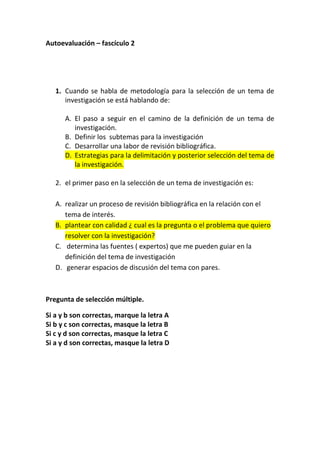 Autoevaluación – fascículo 2




   1. Cuando se habla de metodología para la selección de un tema de
      investigación se está hablando de:

      A. El paso a seguir en el camino de la definición de un tema de
         investigación.
      B. Definir los subtemas para la investigación
      C. Desarrollar una labor de revisión bibliográfica.
      D. Estrategias para la delimitación y posterior selección del tema de
         la investigación.

   2. el primer paso en la selección de un tema de investigación es:

   A. realizar un proceso de revisión bibliográfica en la relación con el
      tema de interés.
   B. plantear con calidad ¿ cual es la pregunta o el problema que quiero
      resolver con la investigación?
   C. determina las fuentes ( expertos) que me pueden guiar en la
      definición del tema de investigación
   D. generar espacios de discusión del tema con pares.



Pregunta de selección múltiple.

Si a y b son correctas, marque la letra A
Si b y c son correctas, masque la letra B
Si c y d son correctas, masque la letra C
Si a y d son correctas, masque la letra D
 