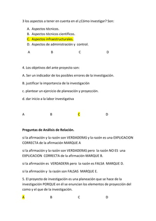 3 los aspectos a tener en cuenta en el ¿Cómo investigar? Son:

    A.   Aspectos técnicos.
    B.   Aspectos técnicos científicos.
    C.   Aspectos infraestructurales.
    D.   Aspectos de administración y control.

    A                B                   C                D



4. Los objetivos del ante proyecto son:

A. Ser un indicador de los posibles errores de la investigación.

B. justificar la importancia de la investigación

c. plantear un ejercicio de planeación y proyección.

d. dar inicio a la labor investigativa



A                   B                    C                D



Preguntas de Análisis de Relación.

si la afirmación y la razón son VERDADERAS y la razón es una EXPLICACION
CORRECTA de la afirmación MARQUE A

si la afirmación y la razón son VERDADERAS pero la razón NO ES una
EXPLICACION CORRECTA de la afirmación MARQUE B.

si la afirmación es VERDADERA pero la razón es FALSA MARQUE D.

si la afirmación y la razón son FALSAS MARQUE E.

5. El proyecto de investigación es una planeación que se hace de la
investigación PORQUE en él se enuncian los elementos de proyección del
como y el que de la investigación.

A                   B                    C                D
 
