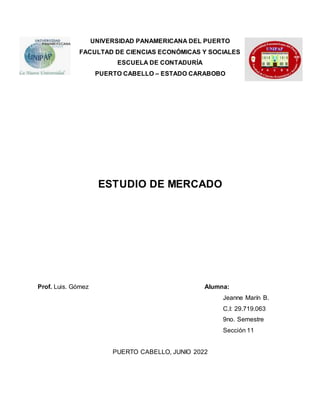 UNIVERSIDAD PANAMERICANA DEL PUERTO
FACULTAD DE CIENCIAS ECONÓMICAS Y SOCIALES
ESCUELA DE CONTADURÍA
PUERTO CABELLO – ESTADO CARABOBO
ESTUDIO DE MERCADO
Prof. Luis. Gómez Alumna:
Jeanne Marín B.
C.I: 29.719.063
9no. Semestre
Sección 11
PUERTO CABELLO, JUNIO 2022
 