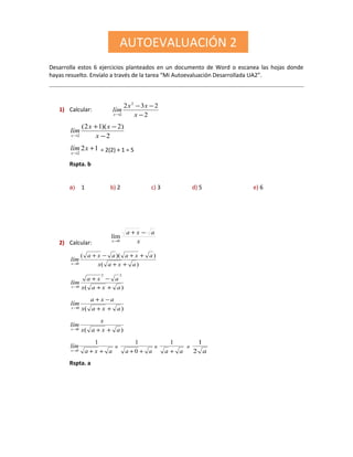 Desarrolla estos 6 ejercicios planteados en un documento de Word o escanea las hojas donde
hayas resuelto. Envíalo a través de la tarea “Mi Autoevaluación Desarrollada UA2”.
1) Calcular:
2
232 2
2 −
−−
→ x
xx
lím
x
2
)2)(12(
2 −
−+
→ x
xx
lím
x
12
2
+
→
xlím
x
= 2(2) + 1 = 5
Rspta. b
a) 1 b) 2 c) 3 d) 5 e) 6
2) Calcular: x
axa
x
−+
→0
lím
)(
))((
0 axax
axaaxa
lím
x ++
++−+
→
)(
22
0 axax
axa
lím
x ++
−+
→
)(0 axax
axa
lím
x ++
−+
→
)(0 axax
x
lím
x ++→
axa
lím
x ++→
1
0
=
aa ++ 0
1
=
aa +
1
=
a2
1
Rspta. a
AUTOEVALUACIÓN 2
 
