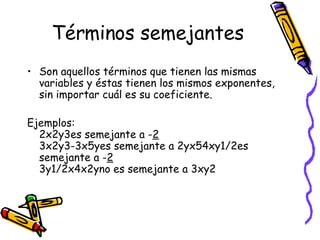 Términos semejantes Son aquellos términos que tienen las mismas variables y éstas tienen los mismos exponentes, sin importar cuál es su coeficiente.  Ejemplos:  2x2y3es semejante a - 2 3x2y3-3x5yes semejante a 2yx54xy1/2es semejante a - 2 3y1/2x4x2yno es semejante a 3xy2 