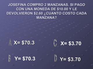 JOSEFINA COMPRO 2 MANZANAS. SI PAGO CON UNA MONEDA DE $10.00 Y LE DEVOLVIERON $2.60 ¿CUANTO COSTO CADA MANZANA? X= $70.3 Y= $3.70 X= $3.70 Y= $70.3 