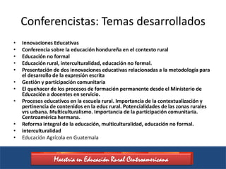 Conferencistas: Temas desarrollados
•   Innovaciones Educativas
•   Conferencia sobre la educación hondureña en el contexto rural
•   Educación no formal
•   Educación rural, interculturalidad, educación no formal.
•   Presentación de dos innovaciones educativas relacionadas a la metodología para
    el desarrollo de la expresión escrita
•   Gestión y participación comunitaria
•   El quehacer de los procesos de formación permanente desde el Ministerio de
    Educación a docentes en servicio.
•   Procesos educativos en la escuela rural. Importancia de la contextualización y
    pertinencia de contenidos en la educ rural. Potencialidades de las zonas rurales
    vrs urbana. Multiculturalismo. Importancia de la participación comunitaria.
    Centroamérica hermana.
•   Reforma integral de la educación, multiculturalidad, educación no formal.
•   interculturalidad
•   Educación Agrícola en Guatemala


                 Maestría en Educación Rural Centroamericana
 