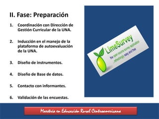 II. Fase: Preparación
1.   Coordinación con Dirección de
     Gestión Curricular de la UNA.

2.   Inducción en el manejo de la
     plataforma de autoevaluación
     de la UNA.

3.   Diseño de instrumentos.

4.   Diseño de Base de datos.

5.   Contacto con informantes.

6.   Validación de las encuestas.


                 Maestría en Educación Rural Centroamericana
 