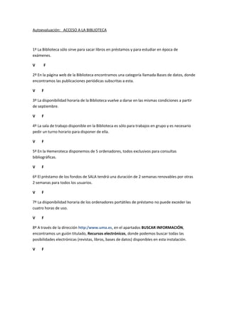 Autoevaluación: ACCESO A LA BIBLIOTECA



1º La Biblioteca sólo sirve para sacar libros en préstamos y para estudiar en época de
exámenes.

V     F

2º En la página web de la Biblioteca encontramos una categoría llamada Bases de datos, donde
encontramos las publicaciones periódicas subscritas a esta.

V    F

3º La disponibilidad horaria de la Biblioteca vuelve a darse en las mismas condiciones a partir
de septiembre.

V    F

4º La sala de trabajo disponible en la Biblioteca es sólo para trabajos en grupo y es necesario
pedir un turno horario para disponer de ella.

V    F

5º En la Hemeroteca disponemos de 5 ordenadores, todos exclusivos para consultas
bibliográficas.

V    F

6º El préstamo de los fondos de SALA tendrá una duración de 2 semanas renovables por otras
2 semanas para todos los usuarios.

V    F

7º La disponibilidad horaria de los ordenadores portátiles de préstamo no puede exceder las
cuatro horas de uso.

V    F

8º A través de la dirección http:/www.uma.es, en el apartados BUSCAR INFORMACIÓN,
encontramos un guión titulado, Recursos electrónicos, donde podemos buscar todas las
posibilidades electrónicas (revistas, libros, bases de datos) disponibles en esta instalación.

V    F
 