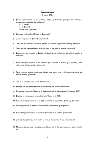 Evaluación Oral.
                                          3 marzo 2012.

1. En la implementación de las políticas sociales y desarrollo, participan dos actores o
   protagonistas principales, los cuales son?
       a. El Estado:
       b. La Sociedad:
       Dé una breve explicación:

2. Cómo está conformado el Estado de Guatemala?

3. Quienes conforman la Sociedad guatemalteca?

4. Cuáles son las funciones básicas del Estado, en cuanto a las políticas sociales y desarrollo?

5. Cuáles son las responsabilidades de la Sociedad en las políticas sociales y desarrollo?

6. Básicamente, qué necesitan el Estado y la Sociedad, para efectivizar las políticas sociales y
   desarrollo?


7. Puede especificar algunos de los recursos que necesitan el Estado y la Sociedad, para
   implementar políticas sociales y desarrollo.


8. Puede comentar algunas condiciones básicas, para lograr éxito en la implementación de las
   políticas sociales y desarrollo.


9. Cuál es su concepto sobre Visión Institucional?

10. Explique con sus propias palabras lo que entiende por Misión Institucional?

11. Brevemente, comente la Misión de la Superintendencia de Administración Tributaria SAT?

12. Explique su interpretación personal sobre la Visión de la SAT.

13. Por qué es importante el rol de la SAT en relación a las Políticas Sociales y Desarrollo?

14. Por qué prevalecen la pobreza, la insalubridad, la ignorancia y la injusticia?


15. Por qué hay estancamiento en cuanto al desarrollo de la sociedad guatemalteca?


16. Comente otros factores por los cuales se estanca el desarrollo de los guatemaltecos?


17. Mencione algunos retos o desafíos para el desarrollo de los guatemaltecos, a partir del año
    2012.



                                                 1
 