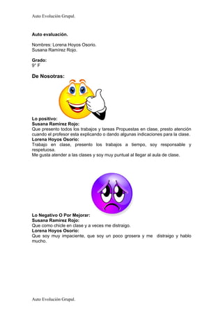 Auto Evolución Grupal.



Auto evaluación.

Nombres: Lorena Hoyos Osorio.
Susana Ramírez Rojo.

Grado:
9° F

De Nosotras:




Lo positivo:
Susana Ramírez Rojo:
Que presento todos los trabajos y tareas Propuestas en clase, presto atención
cuando el profesor esta explicando o dando algunas indicaciones para la clase.
Lorena Hoyos Osorio:
Trabajo en clase, presento los trabajos a tiempo, soy responsable y
respetuosa.
Me gusta atender a las clases y soy muy puntual al llegar al aula de clase.




Lo Negativo O Por Mejorar:
Susana Ramírez Rojo:
Que como chicle en clase y a veces me distraigo.
Lorena Hoyos Osorio:
Que soy muy impaciente, que soy un poco grosera y me distraigo y hablo
mucho.




Auto Evolución Grupal.
 