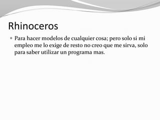 Rhinoceros
 Para hacer modelos de cualquier cosa; pero solo si mi
 empleo me lo exige de resto no creo que me sirva, solo
 para saber utilizar un programa mas.
 