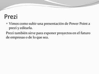 Prezi
 Vimos como subir una presentación de Power Point a
  prezi y editarla.
Prezi también sirve para exponer proyectos en el futuro
de empresas o de lo que sea.
 