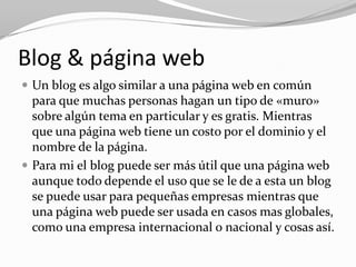 Blog & página web
 Un blog es algo similar a una página web en común
  para que muchas personas hagan un tipo de «muro»
  sobre algún tema en particular y es gratis. Mientras
  que una página web tiene un costo por el dominio y el
  nombre de la página.
 Para mi el blog puede ser más útil que una página web
  aunque todo depende el uso que se le de a esta un blog
  se puede usar para pequeñas empresas mientras que
  una página web puede ser usada en casos mas globales,
  como una empresa internacional o nacional y cosas así.
 