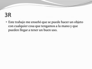 3R
 Este trabajo me enseñó que se puede hacer un objeto
 con cualquier cosa que tengamos a la mano y que
 pueden llegar a tener un buen uso.
 
