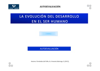AUTOEVALUACIÓN	
  
              	
                         	
                                                             	
        	
        	
       	
     	
     	
  	
  	
  	
  	
  	
  	
  	
  	
  	
  	
  	
  	
  	
  	
  	
  	
  	
  	
  	
  	
  	
            	
  
	
  
                                                                                                                                                                                                                                              	
  
                                                                                                                                                                                                                                              	
  
                 LA	
  EVOLUCIÓN	
  DEL	
  DESARROLLO 	
                                                                                                                                                                                      	
  
                                                                                                                                                                                                                                              	
  
                                                                                                                                                                                                                                              	
  
                         	
   EN	
  EL	
  SER	
  HUMANO                                                                                                                                                                                       	
  
                                                                                                                                                                                                                                              	
  
	
  
	
  
	
  
	
  
	
  
	
  
	
  
	
  
	
  
	
  
	
  
	
  
	
  
	
  
	
  
	
                                                       AUTOEVALUACIÓN
	
  
	
  
	
                          	
  
	
                   	
  


                                   Autores:	
  Fernández	
  del	
  Valle,	
  A.	
  e	
  Irazusta	
  Adarraga,	
  S.	
  (2012).	
  


       	
                                	
                                                             	
        	
        	
       	
     	
     	
  	
  	
  	
  	
  	
  	
  	
  	
  	
  	
  	
  	
  	
  	
  	
  	
  	
  	
  	
  	
  	
            	
  
 