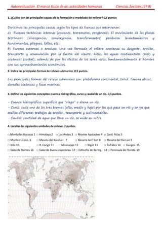 Autoevaluación. El marco físico de las actividades humanas Ciencias Sociales (3º B) 
1. ¿Cuáles son las principales causas de la formación y modelado del relieve? 0,5 puntos 
Dividimos las principales causas según los tipos de fuerzas que intervienen: 
a) Fuerzas tectónicas internas (volcanes, terremotos, orogénesis). El movimiento de las placas tectónicas (divergencia, convergencia, transformantes) producen levantamientos y hundimientos, pliegues, fallas, etc.. 
b) Fuerzas externas o erosivas: Una vez formado el relieve comienza su desgaste, erosión, transporte y acumulación por la fuerza del viento, hielo, las aguas continentales (ríos) y oceánicas (costas), además de por los efectos de los seres vivos, fundamentalmente el hombre con sus aprovechamientos económicos. 
2. Indica las principales formas de relieve submarino. 0,5 puntos. 
Las principales formas del relieve submarino son: plataforma continental, talud, llanura abisal, dorsales oceánicas y fosas marinas. 
3. Define los siguientes conceptos: cuenca hidrográfica, curso y caudal de un río. 0,5 puntos. 
- Cuenca hidrográfica: superficie que “riega” o drena un río. 
- Curso: cada uno de los tres tramos (alto, medio y bajo) por los que pasa un río y en los que realiza diferentes trabajos de erosión, transporte y sedimentación. 
- Caudal: cantidad de agua que lleva un río, se mide en m3/s. 
4. Localiza las siguientes unidades de relieve. 2 puntos. 
□ Montañas Rocosas 1 □ Himalaya 2 □ Los Andes 3 □ Montes Apalaches 4 □ Cord. Atlas 5 
□ Montes Urales. 6 □ Meseta del Kalahari 7 □ Meseta del Tíbet 8 □ Meseta del Deccan 9 
□ Nilo 10 □ R. Congo 11 □ Mississippi 12 □ Níger 13 □ Éufrates 14 □ Ganges. 15 
□ Cabo de Hornos 16 □ Cabo de Buena esperanza. 17 □ Estrecho de Bering. 18 □ Península de Florida. 19 
 