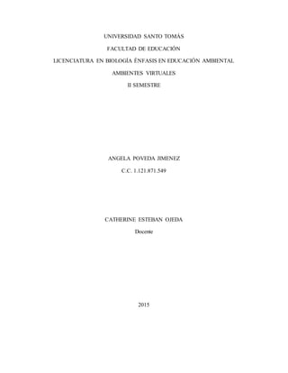 UNIVERSIDAD SANTO TOMÁS
FACULTAD DE EDUCACIÓN
LICENCIATURA EN BIOLOGÍA ÈNFASIS EN EDUCACIÓN AMBIENTAL
AMBIENTES VIRTUALES
II SEMESTRE
ANGELA POVEDA JIMENEZ
C.C. 1.121.871.549
CATHERINE ESTEBAN OJEDA
Docente
2015
 