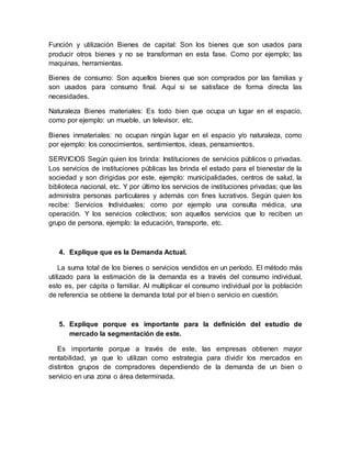 Función y utilización Bienes de capital: Son los bienes que son usados para
producir otros bienes y no se transforman en esta fase. Como por ejemplo; las
maquinas, herramientas.
Bienes de consumo: Son aquellos bienes que son comprados por las familias y
son usados para consumo final. Aquí si se satisface de forma directa las
necesidades.
Naturaleza Bienes materiales: Es todo bien que ocupa un lugar en el espacio,
como por ejemplo: un mueble, un televisor, etc.
Bienes inmateriales: no ocupan ningún lugar en el espacio y/o naturaleza, como
por ejemplo: los conocimientos, sentimientos, ideas, pensamientos.
SERVICIOS Según quien los brinda: Instituciones de servicios públicos o privadas.
Los servicios de instituciones públicas las brinda el estado para el bienestar de la
sociedad y son dirigidas por este, ejemplo: municipalidades, centros de salud, la
biblioteca nacional, etc. Y por último los servicios de instituciones privadas; que las
administra personas particulares y además con fines lucrativos. Según quien los
recibe: Servicios Individuales; como por ejemplo una consulta médica, una
operación. Y los servicios colectivos; son aquellos servicios que lo reciben un
grupo de persona, ejemplo: la educación, transporte, etc.
4. Explique que es la Demanda Actual.
La suma total de los bienes o servicios vendidos en un período. El método más
utilizado para la estimación de la demanda es a través del consumo individual,
esto es, per cápita o familiar. Al multiplicar el consumo individual por la población
de referencia se obtiene la demanda total por el bien o servicio en cuestión.
5. Explique porque es importante para la definición del estudio de
mercado la segmentación de este.
Es importante porque a través de este, las empresas obtienen mayor
rentabilidad, ya que lo utilizan como estrategia para dividir los mercados en
distintos grupos de compradores dependiendo de la demanda de un bien o
servicio en una zona o área determinada.
 