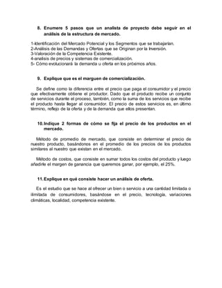8. Enumere 5 pasos que un analista de proyecto debe seguir en el
análisis de la estructura de mercado.
1-Identificación del Mercado Potencial y los Segmentos que se trabajarían.
2-Análisis de las Demandas y Ofertas que se Originan por la Inversión.
3-Valoración de la Competencia Existente.
4-analisis de precios y sistemas de comercialización.
5- Cómo evolucionará la demanda u oferta en los próximos años.
9. Explique que es el marguen de comercialización.
Se define como la diferencia entre el precio que paga el consumidor y el precio
que efectivamente obtiene el productor. Dado que el producto recibe un conjunto
de servicios durante el proceso, también, como la suma de los servicios que recibe
el producto hasta llegar al consumidor. El precio de estos servicios es, en último
término, reflejo de la oferta y de la demanda que ellos presentan.
10.Indique 2 formas de cómo se fija el precio de los productos en el
mercado.
Método de promedio de mercado, que consiste en determinar el precio de
nuestro producto, basándonos en el promedio de los precios de los productos
similares al nuestro que existan en el mercado.
Método de costos, que consiste en sumar todos los costos del producto y luego
añadirle el margen de ganancia que queremos ganar, por ejemplo, el 25%.
11.Explique en qué consiste hacer un análisis de oferta.
Es el estudio que se hace al ofrecer un bien o servicio a una cantidad limitada o
ilimitada de consumidores, basándose en el precio, tecnología, variaciones
climáticas, localidad, competencia existente.
 
