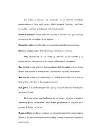 Los bienes y servicios son producidos en las distintas actividades
económicas con el fin de suplir una necesidad o un deseo. Pueden ser clasificados
de acuerdo a su uso en la producción o en consumo como:
Bienes de consumo: bienes transformados para el consumo final que satisfacen
directamente las necesidades de las personas.
Bienes intermedios: transformados por compañías en productos comerciales.
Bienes de capital: medios de producción de otros bienes o servicios.
Otra clasificación de los bienes y servicios es de acuerdo a su
comportamiento ante cambios en los precios y el ingreso de las personas:
Bien normal: si sube el precio disminuye la cantidad demandada y si incrementa
la renta de la persona su demanda sube. La mayoría de los bienes son normales
Bien inferior: si sube el precio disminuye la cantidad demandada, pero si aumenta
la renta de un individuo se disminuye su consumo.
Bien giffen: si al aumentar la renta del sujeto y al bajar el precio se disminuye su
consumo (teórico).
De forma similar otra clasificación de los bienes y servicios es según su
demanda y precio con respecto a otros bienes que también son ofrecidos en el
mercado de bienes y servicios:
Bienes sustitutos: los bienes sustitutos son mercancías que entran en competencia
directa, es decir satisfacen la misma necesidad y al comprar uno se está dejando de
comprar otro.
 