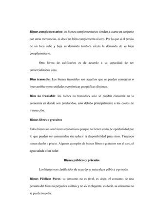 Bienes complementarios: los bienes complementarios tienden a usarse en conjunto
con otras mercancías, es decir un bien complementa al otro. Por lo que si el precio
de un bien sube y baja su demanda también afecta la demanda de su bien
complementario.
Otra forma de calificarlos es de acuerdo a su capacidad de ser
comercializados o no.
Bien transable: Los bienes transables son aquellos que se pueden comerciar o
intercambiar entre unidades económicas geográficas distintas.
Bien no transable: los bienes no transables solo se pueden consumir en la
economía en donde son producidos, esto debido principalmente a los costos de
transacción.
Bienes libres o gratuitos
Estos bienes no son bienes económicos porque no tienen costo de oportunidad por
lo que pueden ser consumidos sin reducir la disponibilidad para otros. Tampoco
tienen dueño o precio. Algunos ejemplos de bienes libres o gratuitos son el aire, el
agua salada o luz solar.
Bienes públicos y privados
Los bienes son clasificados de acuerdo su naturaleza pública o privada.
Bienes Públicos Puros: su consumo no es rival, es decir, el consumo de una
persona del bien no perjudica a otros y no es excluyente, es decir, su consumo no
se puede impedir.
 