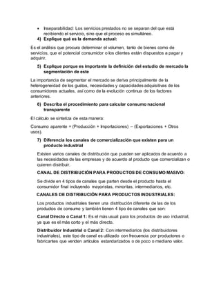  Inseparabilidad: Los servicios prestados no se separan del que está
recibiendo el servicio, sino que el proceso es simultáneo.
4) Explique qué es la demanda actual:
Es el análisis que procura determinar el volumen, tanto de bienes como de
servicios, que el potencial consumidor o los clientes están dispuestos a pagar y
adquirir.
5) Explique porque es importante la definición del estudio de mercado la
segmentación de este
La importancia de segmentar el mercado se deriva principalmente de la
heterogeneidad de los gustos, necesidades y capacidades adquisitivas de los
consumidores actuales, así como de la evolución continua de los factores
anteriores.
6) Describa el procedimiento para calcular consumo nacional
transparente
El cálculo se sintetiza de esta manera:
Consumo aparente = (Producción + Importaciones) – (Exportaciones + Otros
usos).
7) Diferencia los canales de comercialización que existen para un
producto industrial
Existen varios canales de distribución que pueden ser aplicados de acuerdo a
las necesidades de las empresas y de acuerdo al producto que comercializan o
quieren distribuir.
CANAL DE DISTRIBUCIÓN PARA PRODUCTOS DE CONSUMO MASIVO:
Se divide en 4 tipos de canales que parten desde el producto hasta el
consumidor final incluyendo mayoristas, minoritas, intermediarios, etc.
CANALES DE DISTRIBUCIÓN PARA PRODUCTOS INDUSTRIALES:
Los productos industriales tienen una distribución diferente de las de los
productos de consumo y también tienen 4 tipo de canales que son:
Canal Directo o Canal 1: Es el más usual para los productos de uso industrial,
ya que es el más corto y el más directo.
Distribuidor Industrial o Canal 2: Con intermediarios (los distribuidores
industriales), este tipo de canal es utilizado con frecuencia por productores o
fabricantes que venden artículos estandarizados o de poco o mediano valor.
 