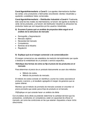 Canal Agente/Intermediario o Canal 3: Los agentes intermediarios facilitan
las ventas a los productores o fabricantes encontrando clientes industriales y
ayudando a establecer tratos comerciales.
Canal Agente/Intermediario – Distribuidor Industrial o Canal 4: Finalmente,
éste canal de tres niveles de intermediarios; la función del agente es facilitar la
venta de los productos, y la función del distribuidor industrial es almacenar los
productos hasta que son requeridos por los usuarios industriales.
8) Enumere 5 pasos qué un analista de proyectos debe seguir en el
análisis de la estructura de mercado
 Demografía y Segmentación
 Mercado objetivo
 Necesidad del mercado
 Competencia
 Barreras de la Industria
 Regulación
9) Explique qué es el margen comercial o de comercialización
El margen comercial es una estadística de medición del rendimiento que ayuda
a destacar la rentabilidad de un producto o servicio específico.
10)Indique dos formas de cómo se fija el precio de los productos en el
mercado
Para determinar el precio de un producto básicamente se usan dos métodos:
 Método de costos.
 Método de promedio de mercado.
El método de costos consiste en identificar y sumar los costos asociados al
producto o servicio, y al resultado agregarle el margen de ganancia que se
quiere obtener.
Mientras que el método de promedio de mercado consiste en encontrar el
precio promedio que existe para el tipo de producto en el mercado.
11)Explique en qué consiste hacer un análisis de oferta
Con el análisis de la oferta se pretende determinar la cantidad del bien que los
productores, constituidos en competencia, están en capacidad de ofrecer al
mercado, así como las condiciones en las que estarían dispuestos a hacer dicho
ofrecimiento.
 